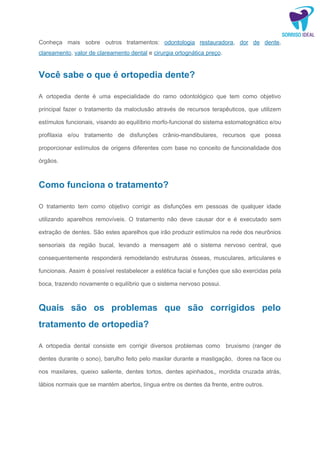 Conheça mais sobre outros tratamentos: ​odontologia restauradora​, ​dor de dente​,
clareamento​, ​valor de clareamento dental​ e ​cirurgia ortognática preço​.
Você sabe o que é ortopedia dente?
A ortopedia dente é uma especialidade do ramo odontológico que tem como objetivo
principal fazer o tratamento da maloclusão através de recursos terapêuticos, que utilizem
estímulos funcionais, visando ao equilíbrio morfo-funcional do sistema estomatognático e/ou
profilaxia e/ou tratamento de disfunções crânio-mandibulares, recursos que possa
proporcionar estímulos de origens diferentes com base no conceito de funcionalidade dos
órgãos.
Como funciona o tratamento?
O tratamento tem como objetivo corrigir as disfunções em pessoas de qualquer idade
utilizando aparelhos removíveis. O tratamento não deve causar dor e é executado sem
extração de dentes. São estes aparelhos que irão produzir estímulos na rede dos neurônios
sensoriais da região bucal, levando a mensagem até o sistema nervoso central, que
consequentemente responderá remodelando estruturas ósseas, musculares, articulares e
funcionais. Assim é possível restabelecer a estética facial e funções que são exercidas pela
boca, trazendo novamente o equilíbrio que o sistema nervoso possui.
Quais são os problemas que são corrigidos pelo
tratamento de ortopedia?
A ortopedia dental consiste em corrigir diversos problemas como bruxismo (ranger de
dentes durante o sono), barulho feito pelo maxilar durante a mastigação, dores na face ou
nos maxilares, queixo saliente, dentes tortos, dentes apinhados,, mordida cruzada atrás,
lábios normais que se mantém abertos, língua entre os dentes da frente, entre outros.
 