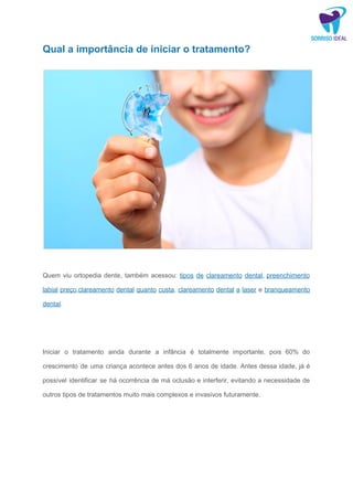 Qual a importância de iniciar o tratamento?
​
Quem viu ortopedia dente, também acessou: ​tipos de clareamento dental​, ​preenchimento
labial preço​,​clareamento dental quanto custa​, ​clareamento dental a laser e ​branqueamento
dental​.
Iniciar o tratamento ainda durante a infância é totalmente importante, pois 60% do
crescimento de uma criança acontece antes dos 6 anos de idade. Antes dessa idade, já é
possível identificar se há ocorrência de má oclusão e interferir, evitando a necessidade de
outros tipos de tratamentos muito mais complexos e invasivos futuramente.
 