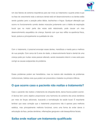 Um dos fatores de extrema importância para dar início ao tratamento o quanto antes é que
na fase de crescimento toda a estrutura dental está em desenvolvimento e os dentes estão
sendo guiados para a posição pelos lábios, bochechas e língua. Qualquer alteração que
ocorra no funcionamento correto destes músculos juntamente com o hábito de respiração
bucal que na maior parte das vezes está relacionado, pode causar um mau
desenvolvimento esquelético da criança, fazendo com que isso reflita na aparência física,
facial, postura e principalmente na qualidade de vida.
Com o tratamento, é possível encorajar esses dentes, mandíbula e maxila para a melhora
de sua posição. Com cerca de 6 anos de idade, o desenvolvimento facial e dental de uma
criança pode por muitas vezes parecer alterado, sendo necessário intervir o mais cedo para
corrigir as causas subjacentes do problema.
Esses problemas podem ser hereditários, mas na maioria são resultados de problemas
miofuncionais, hábitos orais que podem ser prevenidos e tratados na primeira infância.
O que ocorre caso o paciente não realize o tratamento?
Caso o paciente não realize o tratamento de ortopedia dente, danos futuros podem ocorrer.
A técnica tem como objetivo proporcionar uma harmonia do contorno dos arcos dentários
por meio de forças adicionais, buscando a normalização da saúde bucal. É importante
lembrar que essa correção que o tratamento proporciona não é apenas para melhoria
estética, mas principalmente melhoria funcional, como uma forma de evitar danos à
articulação da face, perdas dentárias, inflamações gengivais e até desequilíbrios faciais.
Saiba onde realizar um tratamento qualificado
 