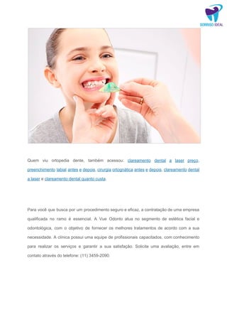 ​
Quem viu ortopedia dente, também acessou: ​clareamento dental a laser preço​,
preenchimento labial antes e depois​, ​cirurgia ortognática antes e depois​, ​clareamento dental
a laser​ e ​clareamento dental quanto custa​.
Para você que busca por um procedimento seguro e eficaz, a contratação de uma empresa
qualificada no ramo é essencial. A Vue Odonto atua no segmento de estética facial e
odontológica, com o objetivo de fornecer os melhores tratamentos de acordo com a sua
necessidade. A clínica possui uma equipe de profissionais capacitados, com conhecimento
para realizar os serviços e garantir a sua satisfação. Solicite uma avaliação, entre em
contato através do telefone: (11) 3459-2090.
 