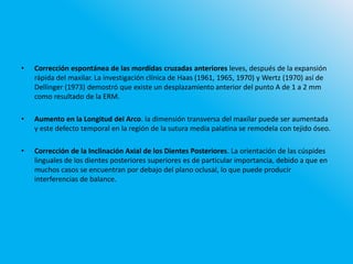 • Corrección espontánea de las mordidas cruzadas anteriores leves, después de la expansión
rápida del maxilar. La investigación clínica de Haas (1961, 1965, 1970) y Wertz (1970) así de
Dellinger (1973) demostró que existe un desplazamiento anterior del punto A de 1 a 2 mm
como resultado de la ERM.
• Aumento en la Longitud del Arco. la dimensión transversa del maxilar puede ser aumentada
y este defecto temporal en la región de la sutura media palatina se remodela con tejido óseo.
• Corrección de la Inclinación Axial de los Dientes Posteriores. La orientación de las cúspides
linguales de los dientes posteriores superiores es de particular importancia, debido a que en
muchos casos se encuentran por debajo del plano oclusal, lo que puede producir
interferencias de balance.
 