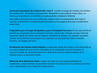 • Corrección Espontánea de la Maloclusión Clase II. cuando un juego de modelos de estudios
del paciente son "articulados manualmente" llevándolos a una relación molar Clase I, es
obvio que se producirá una mordida cruzada posterior unilateral o bilateral.
• Esto indica la presencia de una constricción maxilar como un componente de la Clase II.
Además, la dimensión transpalatina generalmente es más angosta de la que consideramos
como ideal.
• Preparación para la Cirugía Ortognática o para la Ortopedia Funcional. En los casos donde el
paciente es preparado para la ortopedia funcional, puede estar indicada una fase inicial de
expansión rápida del maxilar. No se ampliará solamente el maxilar, sino también se podrán
resolver los problemas intramaxilares (por ejemplo, las discrepancias entre el tamaño
dentario y la longitud del arco).
• Movilización del Sistema Sutural Maxilar La expansión rápida del maxilar se ha convertido en
una parte integral de la corrección ortopédica de la maloclusión Clase III temprana. El
expansor maxilar de cementado directo se utiliza para anclar la tracción elástica de la
máscara facial a la dentición maxilar.
• Reducción de la Resistencia Nasal. A pesar que ésta no es una parte predecible del
tratamiento, un gran número de pacientes muestran una reducción en la resistencia del flujo
aéreo nasal después de la expansión rápida maxilar.
 