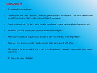 INDICACIONES
• En apiñamientos dentarios.
• Constricción del arco dentario superior generalmente relacionado con una maloclusión
esquelética de clase III y/o maloclusiones Clase III temprana.
• Constricción del arco dentario superior relacionado con respiración oral y bóveda palatina alta.
• Mordidas cruzadas posteriores. y/o mordida cruzada completa.
• Maloclusiones Clase II esqueléticas, división 1, con o sin mordida cruzada posterior.
• Pacientes con dentición mixta y adulta precoz, edad óptima de 8 a 15 años.
• Discrepancia de anchura de 4 mm o más entre los primeros molares y premolares superiores e
inferiores.
• En fisuras de Labio y Paladar.
 