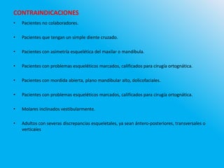 CONTRAINDICACIONES
• Pacientes no colaboradores.
• Pacientes que tengan un simple diente cruzado.
• Pacientes con asimetría esquelética del maxilar o mandíbula.
• Pacientes con problemas esqueléticos marcados, calificados para cirugía ortognática.
• Pacientes con mordida abierta, plano mandibular alto, dolicofaciales.
• Pacientes con problemas esqueléticos marcados, calificados para cirugía ortognática.
• Molares inclinados vestibularmente.
• Adultos con severas discrepancias esqueletales, ya sean ántero-posteriores, transversales o
verticales
 
