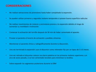 CONSIDERACIONES
• No realizar extracciones de premolares hasta haber completado la expansión.
• Se pueden utilizar primeros y segundos molares temporales si poseen buena superficie radicular.
• No realizar movimientos de molares y premolares previos a la expansión debido al riesgo de
aumentar su movilidad e inclinación
• Comenzar la activación del tornillo después de 30 min de haber cementado el aparato.
• Proveer al paciente el horario de activación y posibles síntomas.
• Monitorear al paciente clínica y radiográficamente durante la disyunción.
• Una vez terminada la expansión usar el disyuntor como retenedor fijo por un lapso de 3 a 6 meses.
• Una vez retirado el disyuntor colocar una barra palatina en los primeros molares superiores y un
arco de acero pesado, si se han cementado brackets para minimizar la recidiva.
• Sobre-expandir los segmentos posteriores durante la ERM
 