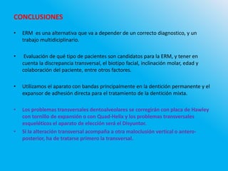 CONCLUSIONES
• ERM es una alternativa que va a depender de un correcto diagnostico, y un
trabajo multidiciplinario.
• Evaluación de qué tipo de pacientes son candidatos para la ERM, y tener en
cuenta la discrepancia transversal, el biotipo facial, inclinación molar, edad y
colaboración del paciente, entre otros factores.
• Utilizamos el aparato con bandas principalmente en la dentición permanente y el
expansor de adhesión directa para el tratamiento de la dentición mixta.
• Los problemas transversales dentoalveolares se corregirán con placa de Hawley
con tornillo de expansión o con Quad-Helix y los problemas transversales
esqueléticos el aparato de elección será el Disyuntor.
• Si la alteración transversal acompaña a otra maloclusión vertical o antero-
posterior, ha de tratarse primero la transversal.
 