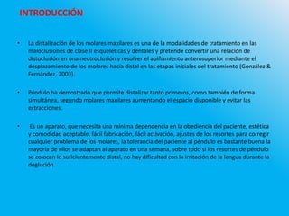 • La distalización de los molares maxilares es una de la modalidades de tratamiento en las
maloclusiones de clase II esqueléticas y dentales y pretende convertir una relación de
distoclusión en una neutroclusión y resolver el apiñamiento anterosuperior mediante el
desplazamiento de los molares hacia distal en las etapas iniciales del tratamiento (González &
Fernández, 2003).
• Péndulo ha demostrado que permite distalizar tanto primeros, como también de forma
simultánea, segundo molares maxilares aumentando el espacio disponible y evitar las
extracciones.
• Es un aparato, que necesita una mínima dependencia en la obediencia del paciente, estética
y comodidad aceptable, fácil fabricación, fácil activación, ajustes de los resortes para corregir
cualquier problema de los molares, la tolerancia del paciente al péndulo es bastante buena la
mayoría de ellos se adaptan al aparato en una semana, sobre todo si los resortes de péndulo
se colocan lo suficientemente distal, no hay dificultad con la irritación de la lengua durante la
deglución.
INTRODUCCIÓN
 