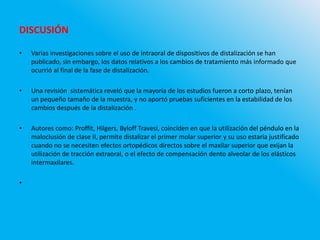 DISCUSIÓN
• Varias investigaciones sobre el uso de intraoral de dispositivos de distalización se han
publicado, sin embargo, los datos relativos a los cambios de tratamiento más informado que
ocurrió al final de la fase de distalización.
• Una revisión sistemática reveló que la mayoría de los estudios fueron a corto plazo, tenían
un pequeño tamaño de la muestra, y no aportó pruebas suficientes en la estabilidad de los
cambios después de la distalización .
• Autores como: Proffit, Hilgers, Byloff Travesi, coinciden en que la utilización del péndulo en la
maloclusión de clase II, permite distalizar el primer molar superior y su uso estaría justificado
cuando no se necesiten efectos ortopédicos directos sobre el maxilar superior que exijan la
utilización de tracción extraoral, o el efecto de compensación dento alveolar de los elásticos
intermaxilares.
•
 