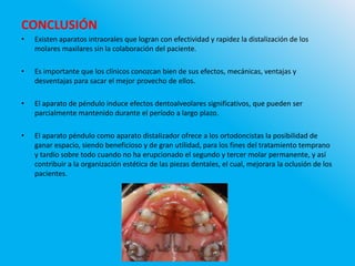 CONCLUSIÓN
• Existen aparatos intraorales que logran con efectividad y rapidez la distalización de los
molares maxilares sin la colaboración del paciente.
• Es importante que los clínicos conozcan bien de sus efectos, mecánicas, ventajas y
desventajas para sacar el mejor provecho de ellos.
• El aparato de péndulo induce efectos dentoalveolares significativos, que pueden ser
parcialmente mantenido durante el período a largo plazo.
• El aparato péndulo como aparato distalizador ofrece a los ortodoncistas la posibilidad de
ganar espacio, siendo beneficioso y de gran utilidad, para los fines del tratamiento temprano
y tardío sobre todo cuando no ha erupcionado el segundo y tercer molar permanente, y así
contribuir a la organización estética de las piezas dentales, el cual, mejorara la oclusión de los
pacientes.
 
