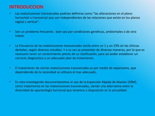 INTRODUCCION
• Las maloclusiones transversales podrían definirse como "las alteraciones en el plano
horizontal o transversal que son independientes de las relaciones que existe en los planos
sagital y vertical".
• Son un problema frecuente , bien sea por condiciones genéticas, ambientales o de otra
índole.
• La frecuencia de las maloclusiones transversales oscila entre un 1 y un 23% en las clínicas
dentales, según diversos estudios. Y a su vez se presentan de diversas maneras, por lo que es
necesario tener un conocimiento previo de su clasificación, para así poder establecer un
correcto diagnostico y un adecuado plan de tratamiento.
• El tratamiento de ciertas maloclusiones transversales es por medio de expansores, que
dependiendo de la necesidad se utilizara el mas adecuado.
• En esta investigación documentaremos el uso de la Expansión Rápida de Maxilar (ERM),
como tratamiento en las maloclusiones transversales, siendo una alternativa entre la
diversidad de aparatología funcional que tenemos a disposición en la actualidad.
 