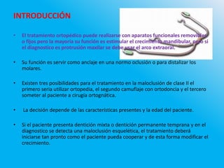 INTRODUCCIÓN
• El tratamiento ortopédico puede realizarse con aparatos funcionales removibles
o fijos pero la mayoría su función es estimular el crecimiento mandibular, pero si
el diagnostico es protrusión maxilar se debe usar el arco extraoral.
• Su función es servir como anclaje en una normo oclusión o para distalizar los
molares.
• Existen tres posibilidades para el tratamiento en la maloclusión de clase II el
primero seria utilizar ortopedia, el segundo camuflaje con ortodoncia y el tercero
someter al paciente a cirugía ortognática.
• La decisión depende de las características presentes y la edad del paciente.
• Si el paciente presenta dentición mixta o dentición permanente temprana y en el
diagnostico se detecta una maloclusión esquelética, el tratamiento deberá
iniciarse tan pronto como el paciente pueda cooperar y de esta forma modificar el
crecimiento.
 