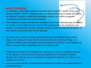 BASES TEORICAS
• Los aparatos extraorales constan de un arco interno (0,045”- 0,051”) y un arco
externo (0,062”- 0,072”) soldados juntos . La fuerza extraoral se realiza por medio
de elásticos, resortes o materiales estirables unidos a un cuello o casquete
usualmente construido de material flexible.
• Para realizar la tracción extraoral es necesaria una serie de aparatos que se apoyan
en cráneo o en la región cervical, ejerciendo su fuerza sobre los maxilares y los
dientes. La clasificación de dicho anclaje se basa en relación a la zona de apoyo, lo
que variara la dirección de la fuerza aplicada.
• La fuerza que se utiliza en el arco extraoral depende del efecto que se quiera
lograr, si es necesario mover dientes la fuerza debe ser de 150 g a 200 g, si se
requiere utilizarlo como anclaje la fuerza necesaria es de 450 g, y en ortopedia de
500 g o mas por lado, utilizándolo de 12 a 14 horas al dia.
• El ligamento periodontal se hialiniza en respuesta a la fuerza ortopédica aplicada
en los dientes, y de esta forma la fuerza se distribuye en el maxilar. El efecto
después de 2 años de uso es un cambio en la posición molar de 5 a 7 mm y en el
maxilar de 3 a 4 mm.
• Con el uso de la tracción occipital alta se distaliza las molares más rápido que en la
tracción cervical.
 