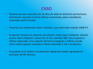 CASO
• Paciente de sexo masculino de 16 años de edad en dentición permanente,
dolicofacial, presenta el tercio inferior aumentado, plano mandibular
empinado, perfil convexo.
• Presenta una maloclusión clase II división 1 por protrusión maxilar (ANB 9°).
• Al examen intraoral se observó una relación molar clase II bilateral, relación
canina clase II bilateral, overjet de 12 mm, overbite 30%. Arco superior e
inferior espaciado. Arco superior de forma triangular e inferior ovoide.
Línea media superior centrada e inferior desviada 2 mm a la derecha.
• Al paciente se le realizó una expansión rápida del maxilar siguiendo los
principios de Mc Namara.
 