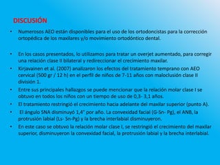 • Numerosos AEO están disponibles para el uso de los ortodoncistas para la corrección
ortopédica de los maxilares y/o movimiento ortodóntico dental.
• En los casos presentados, lo utilizamos para tratar un overjet aumentado, para corregir
una relación clase II bilateral y redireccionar el crecimiento maxilar.
• Kirjavainen et al. (2007) analizaron los efectos del tratamiento temprano con AEO
cervical (500 gr / 12 h) en el perfil de niños de 7-11 años con maloclusión clase II
división 1.
• Entre sus principales hallazgos se puede mencionar que la relación molar clase I se
obtuvo en todos los niños con un tiempo de uso de 0,3- 3,1 años.
• El tratamiento restringió el crecimiento hacia adelante del maxilar superior (punto A).
• El ángulo SNA disminuyó 1,4° por año. La convexidad facial (G-Sn- Pg), el ANB, la
protrusión labial (Ls- Sn-Pg) y la brecha interlabial disminuyeron.
• En este caso se obtuvo la relación molar clase I, se restringió el crecimiento del maxilar
superior, disminuyeron la convexidad facial, la protrusión labial y la brecha interlabial.
DISCUSIÓN
 