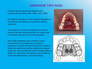 EXPANSOR TIPO HASS
• El primer tipo de aparato de expansión fue
popularizado por Haas (1961, 1965, 1970, 1980).
• Este aparato consiste en cuatro bandas colocadas en
los primeros premolares y los primeros molares
superiores .
• Se incorpora un tomillo de expansión en la parte
media de las dos masas de acrílico, las cuales están
en estrecho contacto con la mucosa palatina.
• Haas (1961) establece que se produce mayor
movimiento de translación de los molares y
premolares y menor inclinación dentaria, cuando se
añade una cubierta de acrílico palatina para apoyar
el aparato, esto permite que las fuerzas generadas se
dirijan, no solamente a los dientes, sino también en
contra del tejido blando y duro del paladar.
 