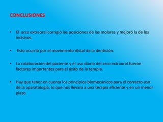 CONCLUSIONES
• El arco extraoral corrigió las posiciones de las molares y mejoró la de los
incisivos.
• Esto ocurrió por el movimiento distal de la dentición.
• La colaboración del paciente y el uso diario del arco extraoral fueron
factores importantes para el éxito de la terapia.
• Hay que tener en cuenta los principios biomecánicos para el correcto uso
de la aparatología, lo que nos llevará a una terapia eficiente y en un menor
plazo
 