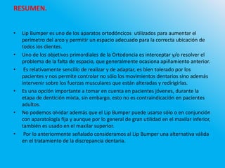RESUMEN.
• Lip Bumper es uno de los aparatos ortodóncicos utilizados para aumentar el
perímetro del arco y permitir un espacio adecuado para la correcta ubicación de
todos los dientes.
• Uno de los objetivos primordiales de la Ortodoncia es interceptar y/o resolver el
problema de la falta de espacio, que generalmente ocasiona apiñamiento anterior.
• Es relativamente sencillo de realizar y de adaptar, es bien tolerado por los
pacientes y nos permite controlar no sólo los movimientos dentarios sino además
intervenir sobre los fuerzas musculares que están alteradas y redirigirlas.
• Es una opción importante a tomar en cuenta en pacientes jóvenes, durante la
etapa de dentición mixta, sin embargo, esto no es contraindicación en pacientes
adultos.
• No podemos olvidar además que el Lip Bumper puede usarse sólo o en conjunción
con aparatología fija y aunque por lo general de gran utilidad en el maxilar inferior,
también es usado en el maxilar superior.
• Por lo anteriormente señalado consideramos al Lip Bumper una alternativa válida
en el tratamiento de la discrepancia dentaria.
 