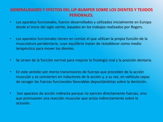 GENERALIDADES Y EFECTOS DEL LIP-BUMPER SOBRE LOS DIENTES Y TEJIDOS
PERIORALES.
• Los aparatos funcionales, fueron desarrollados y utilizados inicialmente en Europa
desde el inicio del siglo veinte, basados en los trabajos realizados por Rogers.
• Los aparatos funcionales tienen en común el que utilizan la propia función de la
musculatura peridentaria, cuyo equilibrio tratan de restablecer como medio
terapéutico para mover los dientes.
• Se sirven de la función normal para mejorar la fisiología oral y la posición dentaria.
• En este sentido son meros transmisores de fuerzas que proceden de la acción
muscular y se convierten en inductores de la acción y, a su vez, en vehículo capaz
de recoger las fuerzas funcionales favorables depositándolas sobre la dentición.
• Son aparatos de acción indirecta porque no ejercen directamente fuerzas, sino
que promueven una reacción muscular que actúa indirectamente sobre la
oclusión.
 
