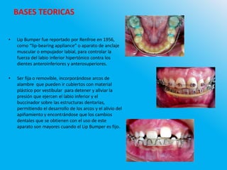 BASES TEORICAS
• Lip Bumper fue reportado por Renfroe en 1956,
como “lip-bearing appliance” o aparato de anclaje
muscular o empujador labial, para controlar la
fuerza del labio inferior hipertónico contra los
dientes anteroinferiores y anterosuperiores.
• Ser fija o removible, incorporándose arcos de
alambre que pueden ir cubiertos con material
plástico por vestibular para detener y aliviar la
presión que ejercen el labio inferior y el
buccinador sobre las estructuras dentarias,
permitiendo el desarrollo de los arcos y el alivio del
apiñamiento y encontrándose que los cambios
dentales que se obtienen con el uso de este
aparato son mayores cuando el Lip Bumper es fijo.
 
