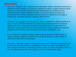 ESTUDIOS
• Korn y col. y Reyes D. y cols. sostienen que el Lip Bumper maxilar o mandibular promueve la
distalización de los molares y el control de la rotación en molares, se logra mantener y ganar
espacio en el arco, permite el desarrollo lateral dentoalveolar por la liberación de la
musculatura bucal. Sugieren además combinar el uso de este aparato con planos de
levantamiento de mordida y extracción selectiva de dientes temporales para corregir el
apiñamiento, la mordida profunda y mejorar la forma del arco.
• O’Donnell y cols. basados en una investigación sobre 25 pacientes con edad promedio de 13
años y usando Lip Bumper, evaluaron los cambios que se producían tanto en las fuerzas
labiales como en los movimientos dentales; encontrándose que en las primeras no se
observaron cambios significativos pre y post-tratamiento, lo que no sugiere una respuesta
adaptativa de los músculos. Igual coincidencia encontraron Drmeddent y cols.
• En un estudio con 25 pacientes pudieron observar que la actividad del labio inferior en
reposo y durante la deglución aumenta con el uso del Lip Bumper, la cual es similar a la
observada en pacientes sin aparatología.
• Attarzaden y Adenwalla. Basados en 60 pacientes que usaron Lip Bumper, encontraron que a
los seis meses el incisivo inferior se vestibularizó 1,2 mm y los molares se distalizaron 0,50
mm.; y los que estuvieron en tratamiento durante un año, los cambios observados fueron 1,4
mm. de vestibuloversión del incisivo inferior y 1,50 mm. de distalización molar.
 