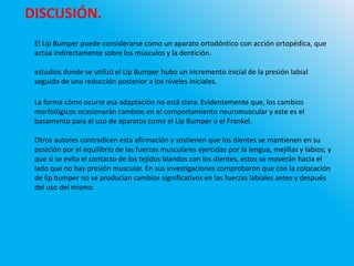 DISCUSIÓN.
El Lip Bumper puede considerarse como un aparato ortodóntico con acción ortopédica, que
actúa indirectamente sobre los músculos y la dentición.
estudios donde se utilizó el Lip Bumper hubo un incremento inicial de la presión labial
seguido de una reducción posterior a los niveles iniciales.
La forma cómo ocurre esa adaptación no está clara. Evidentemente que, los cambios
morfológicos ocasionarán cambios en el comportamiento neuromuscular y este es el
basamento para el uso de aparatos como el Lip Bumper o el Frankel.
Otros autores contradicen esta afirmación y sostienen que los dientes se mantienen en su
posición por el equilibrio de las fuerzas musculares ejercidas por la lengua, mejillas y labios; y
que si se evita el contacto de los tejidos blandos con los dientes, estos se moverán hacia el
lado que no hay presión muscular. En sus investigaciones comprobaron que con la colocación
de lip bumper no se producían cambios significativos en las fuerzas labiales antes y después
del uso del mismo.
 