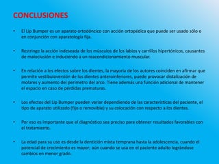 CONCLUSIONES
• El Lip Bumper es un aparato ortodóncico con acción ortopédica que puede ser usado sólo o
en conjunción con aparatología fija.
• Restringe la acción indeseada de los músculos de los labios y carrillos hipertónicos, causantes
de maloclusión e induciendo a un reacondicionamiento muscular.
• En relación a los efectos sobre los dientes, la mayoría de los autores coinciden en afirmar que
permite vestibuloversión de los dientes anteroinferiores, puede provocar distalización de
molares y aumento del perímetro del arco. Tiene además una función adicional de mantener
el espacio en caso de pérdidas prematuras.
• Los efectos del Lip Bumper pueden variar dependiendo de las características del paciente, el
tipo de aparato utilizado (fijo o removible) y su colocación con respecto a los dientes.
• Por eso es importante que el diagnóstico sea preciso para obtener resultados favorables con
el tratamiento.
• La edad para su uso es desde la dentición mixta temprana hasta la adolescencia, cuando el
potencial de crecimiento es mayor; aún cuando se usa en el paciente adulto lográndose
cambios en menor grado.
 