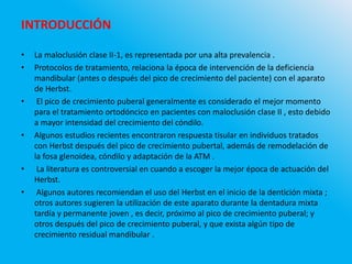 INTRODUCCIÓN
• La maloclusión clase II-1, es representada por una alta prevalencia .
• Protocolos de tratamiento, relaciona la época de intervención de la deficiencia
mandibular (antes o después del pico de crecimiento del paciente) con el aparato
de Herbst.
• El pico de crecimiento puberal generalmente es considerado el mejor momento
para el tratamiento ortodóncico en pacientes con maloclusión clase II , esto debido
a mayor intensidad del crecimiento del cóndilo.
• Algunos estudios recientes encontraron respuesta tisular en individuos tratados
con Herbst después del pico de crecimiento pubertal, además de remodelación de
la fosa glenoidea, cóndilo y adaptación de la ATM .
• La literatura es controversial en cuando a escoger la mejor época de actuación del
Herbst.
• Algunos autores recomiendan el uso del Herbst en el inicio de la dentición mixta ;
otros autores sugieren la utilización de este aparato durante la dentadura mixta
tardía y permanente joven , es decir, próximo al pico de crecimiento puberal; y
otros después del pico de crecimiento puberal, y que exista algún tipo de
crecimiento residual mandibular .
 