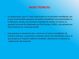 BASES TEORICAS
• La maloclusión clase II-1 esta maloclusión es la retrusión mandibular, por
lo que innumerables aparatos de avance mandibular son presentados en
la literatura, siendo uno de ellos el aparato de Herbst; el cual es un
aparato funcional fijo idealizado por Emil Herbst (1905) y actualizado por
Hans Pancherz en la década del 80.
• Este aparato se caracteriza por: mantener el avance mandibular de
manera continua, y presentar un tiempo menor de tratamiento activo, lo
que propicia un impacto estético inmediato, además de no precisar la
colaboración del paciente
 