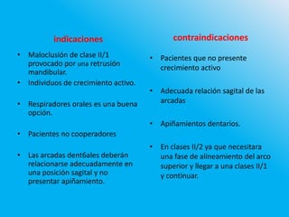 indicaciones
• Maloclusión de clase II/1
provocado por una retrusión
mandibular.
• Individuos de crecimiento activo.
• Respiradores orales es una buena
opción.
• Pacientes no cooperadores
• Las arcadas dent6ales deberán
relacionarse adecuadamente en
una posición sagital y no
presentar apiñamiento.
contraindicaciones
• Pacientes que no presente
crecimiento activo
• Adecuada relación sagital de las
arcadas
• Apiñamientos dentarios.
• En clases II/2 ya que necesitara
una fase de alineamiento del arco
superior y llegar a una clases II/1
y continuar.
 