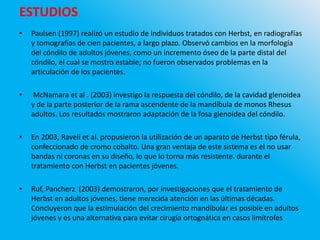 ESTUDIOS
• Paulsen (1997) realizó un estudio de individuos tratados con Herbst, en radiografías
y tomografías de cien pacientes, a largo plazo. Observó cambios en la morfología
del cóndilo de adultos jóvenes, como un incremento óseo de la parte distal del
cóndilo, el cual se mostro estable; no fueron observados problemas en la
articulación de los pacientes.
• McNamara et al . (2003) investigo la respuesta del cóndilo, de la cavidad glenoidea
y de la parte posterior de la rama ascendente de la mandíbula de monos Rhesus
adultos. Los resultados mostraron adaptación de la fosa glenoidea del cóndilo.
• En 2003, Raveli et al. propusieron la utilización de un aparato de Herbst tipo férula,
confeccionado de cromo cobalto. Una gran ventaja de este sistema es el no usar
bandas ni coronas en su diseño, lo que lo torna más resistente. durante el
tratamiento con Herbst en pacientes jóvenes.
• Ruf, Pancherz (2003) demostraron, por investigaciones que el tratamiento de
Herbst en adultos jóvenes, tiene merecida atención en las últimas décadas.
Concluyeron que la estimulación del crecimiento mandibular es posible en adultos
jóvenes y es una alternativa para evitar cirugía ortognática en casos limítrofes
 