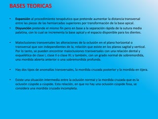 BASES TEORICAS
• Expansión al procedimiento terapéutico que pretende aumentar la distancia transversal
entre las piezas de las hemiarcadas superiores por transformación de la base apical.
• Disyunción pretende el mismo fin pero en base a la separación rápida de la sutura media
palatina, con lo cual se incrementa la base apical y el espacio disponible para los dientes.
• Maloclusiones transversales las alteraciones de la oclusión en el plano horizontal o
transversal que son independientes de la, relación que existe en los planos sagital y vertical.
Por lo tanto, se pueden encontrar maloclusiones transversales con una relación dental y
esquelética de clase I, clase II o clase III; y también, con un grado normal de sobremordida,
una mordida abierta anterior o una sobremordida profunda.
• Hay dos tipos de anomalías transversales, la mordida cruzada posterior y la mordida en tijera.
• Existe una situación intermedia entre la oclusión normal y la mordida cruzada que es la
oclusión cúspide a cúspide. Esta relación, en que no hay una oclusión cúspide fosa, se
considera una mordida cruzada incompleta.
 