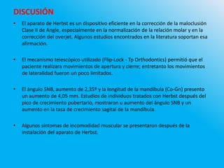 DISCUSIÓN
• El aparato de Herbst es un dispositivo eficiente en la corrección de la maloclusión
Clase II de Angle, especialmente en la normalización de la relación molar y en la
corrección del overjet. Algunos estudios encontrados en la literatura soportan esa
afirmación.
• El mecanismo telescópico utilizado (Flip-Lock - Tp Orthodontics) permitió que el
paciente realizara movimientos de apertura y cierre; entretanto los movimientos
de lateralidad fueron un poco limitados.
• El ángulo SNB, aumento de 2,35º y la longitud de la mandíbula (Co-Gn) presento
un aumento de 4,05 mm. Estudios de individuos tratados con Herbst después del
pico de crecimiento pubertario, mostraron u aumento del ángulo SNB y un
aumento en la tasa de crecimiento sagital de la mandíbula.
• Algunos síntomas de incomodidad muscular se presentaron después de la
instalación del aparato de Herbst.
 