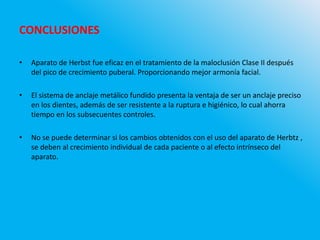 • Aparato de Herbst fue eficaz en el tratamiento de la maloclusión Clase II después
del pico de crecimiento puberal. Proporcionando mejor armonía facial.
• El sistema de anclaje metálico fundido presenta la ventaja de ser un anclaje preciso
en los dientes, además de ser resistente a la ruptura e higiénico, lo cual ahorra
tiempo en los subsecuentes controles.
• No se puede determinar si los cambios obtenidos con el uso del aparato de Herbtz ,
se deben al crecimiento individual de cada paciente o al efecto intrínseco del
aparato.
CONCLUSIONES
 