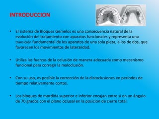INTRODUCCION
• El sistema de Bloques Gemelos es una consecuencia natural de la
evolución del tratamiento con aparatos funcionales y representa una
transición fundamental de los aparatos de una sola pieza, a los de dos, que
favorecen los movimientos de lateralidad.
• Utiliza las fuerzas de la oclusión de manera adecuada como mecanismo
funcional para corregir la maloclusión.
• Con su uso, es posible la corrección de la distoclusiones en períodos de
tiempo relativamente cortos.
• Los bloques de mordida superior e inferior encajan entre si en un ángulo
de 70 grados con el plano oclusal en la posición de cierre total.
 