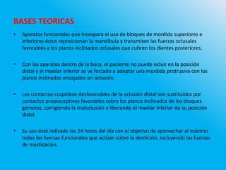 BASES TEORICAS
• Aparatos funcionales que incorpora el uso de bloques de mordida superiores e
inferiores éstos reposicionan la mandíbula y transmiten las fuerzas oclusales
favorables a los planos inclinados oclusales que cubren los dientes posteriores.
• Con los aparatos dentro de la boca, el paciente no puede ocluir en la posición
distal y el maxilar inferior se ve forzado a adoptar una mordida protrusiva con los
planos inclinados encajados en oclusión.
• Los contactos cuspídeos desfavorables de la oclusión distal son sustituidos por
contactos propioceptivos favorables sobre los planos inclinados de los bloques
gemelos, corrigiendo la maloclusión y liberando el maxilar inferior de su posición
distal.
• Su uso está indicado las 24 horas del día con el objetivo de aprovechar al máximo
todas las fuerzas funcionales que actúan sobre la dentición, incluyendo las fuerzas
de masticación.
 