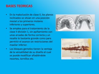• En la maloclusión de clase II, los planos
inclinados se sitúan en una posición
mesial a los primeros molares
inferiores y superiores.
• Se emplea para el tratamiento de la
clase II división 1, sin apiñamiento con
unas arcadas de forma correcta y un
resalte lo bastante grande como para
permitir el avance sin restricciones del
maxilar inferior.
• Los bloques gemelos tienen la ventaja
de la versatilidad de su diseño el cual
se puede modificar añadiéndole
resortes, tornillos etc.
BASES TEORICAS
 