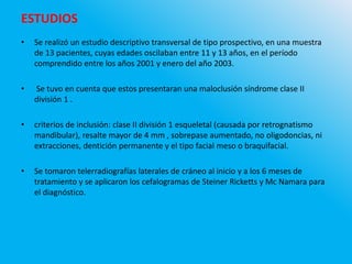 • Se realizó un estudio descriptivo transversal de tipo prospectivo, en una muestra
de 13 pacientes, cuyas edades oscilaban entre 11 y 13 años, en el período
comprendido entre los años 2001 y enero del año 2003.
• Se tuvo en cuenta que estos presentaran una maloclusión síndrome clase II
división 1 .
• criterios de inclusión: clase II división 1 esqueletal (causada por retrognatismo
mandibular), resalte mayor de 4 mm , sobrepase aumentado, no oligodoncias, ni
extracciones, dentición permanente y el tipo facial meso o braquifacial.
• Se tomaron telerradiografías laterales de cráneo al inicio y a los 6 meses de
tratamiento y se aplicaron los cefalogramas de Steiner Ricketts y Mc Namara para
el diagnóstico.
ESTUDIOS
 