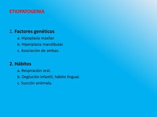 ETIOPATOGENIA
1. Factores genéticos
a. Hipoplasia maxilar.
b. Hiperplasia mandibular.
c. Asociación de ambas.
2. Hábitos
a. Respiración oral.
b. Deglución infantil, hábito lingual.
c. Succión anómala.
 