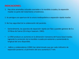 INDICACIONES.
1. Hay otras anomalías oclusales asociadas a la mordida cruzada y la expansión
maxilar es parte del tratamiento ortodóncico.
2. Se persigue una apertura de la sutura mediopalatina o expansión rápida maxilar.
3. No hay seguridad de la colaboración del paciente.
• Generalmente, los aparatos de expansión rápida son fijos y pueden generar de 3 a
10 libras de fuerza (Zirnring e Isaacson, 1965).
• La ERM produce un aumento en la dimensión transversa del hueso basal maxilar,
logrando la corrección de la mordida cruzada pre existente y aumentando la
longitud del arco disponible.
• Adkins y colaboradores (1990) han determinado que por cada milímetro de
expansión posterior, el perímetro del arco aumenta 0.7 mm.
 