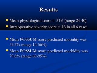 RReessuullttss 
 MMeeaann pphhyyssiioollooggiiccaall ssccoorree == 3311..66 ((rraannggee 2244--4400)) 
 IInnttrraaooppeerraattiivvee sseevveerriittyy ssccoorree == 1133 iinn aallll 66 ccaasseess 
 MMeeaann PPOOSSSSUUMM ssccoorree pprreeddiicctteedd mmoorrttaalliittyy wwaass 
3322..33%% ((rraannggee 1144--5566%%)) 
 MMeeaann PPOOSSSSUUMM ssccoorree pprreeddiicctteedd mmoorrbbiiddiittyy wwaass 
7799..88%% ((rraannggee 6600--9955%%)) 
 