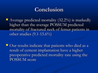 CCoonncclluussiioonn 
 AAvveerraaggee pprreeddiicctteedd mmoorrttaalliittyy ((3322..22%%)) iiss mmaarrkkeeddllyy 
hhiigghheerr tthhaann tthhee aavveerraaggee PPOOSSSSUUMM pprreeddiicctteedd 
mmoorrttaalliittyy ooff ffrraaccttuurreedd nneecckk ooff ffeemmuurr ppaattiieennttss iinn 
ootthheerr ssttuuddiieess ((99..11--1155..66%%)) 
 OOuurr rreessuullttss iinnddiiccaattee tthhaatt ppaattiieennttss wwhhoo ddiieedd aass aa 
rreessuulltt ooff cceemmeenntt iimmppllaannttaattiioonn hhaavvee aa hhiigghheerr 
pprreeooppeerraattiivvee pprreeddiicctteedd mmoorrttaalliittyy rraattee uussiinngg tthhee 
PPOOSSSSUUMM ssccoorree 
 