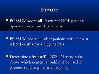 FFuuttuurree 
 PPOOSSSSUUMM ssccoorree aallll ffrraaccttuurreedd NNOOFF ppaattiieennttss 
ooppeerraatteedd oonn iinn oouurr ddeeppaarrttmmeenntt 
 PPOOSSSSUUMM ssccoorree aallll ootthheerr ppaattiieennttss wwiitthh cceemmeenntt 
rreellaatteedd ddeeaatthhss ffoorr aa bbiiggggeerr sseerriieess 
 DDeetteerrmmiinnee aa ‘‘ccuutt ooffff’’ PPOOSSSSUUMM ssccoorree vvaalluuee 
aabboovvee wwhhiicchh cceemmeenntt sshhoouulldd nnoott bbee uusseedd iinn 
ppaattiieennttss rreeqquuiirriinngg hheemmiiaarrtthhrrooppllaassttyy 
 
