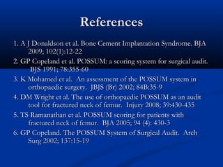 RReeffeerreenncceess 
11.. AA JJ DDoonnaallddssoonn eett aall.. BBoonnee CCeemmeenntt IImmppllaannttaattiioonn SSyynnddrroommee.. BBJJAA 
22000099;; 110022((11))::1122--2222 
22.. GGPP CCooppeellaanndd eett aall.. PPOOSSSSUUMM:: aa ssccoorriinngg ssyysstteemm ffoorr ssuurrggiiccaall aauuddiitt.. 
BBJJSS 11999911;; 7788::335555--6600 
33.. KK MMoohhaammeedd eett aall.. AAnn aasssseessssmmeenntt ooff tthhee PPOOSSSSUUMM ssyysstteemm iinn 
oorrtthhooppaaeeddiicc ssuurrggeerryy.. JJBBJJSS ((BBrr)) 22000022;; 8844BB::3355--99 
44.. DDMM WWrriigghhtt eett aall.. TThhee uussee ooff oorrtthhooppaaeeddiicc PPOOSSSSUUMM aass aann aauuddiitt 
ttooooll ffoorr ffrraaccttuurreedd nneecckk ooff ffeemmuurr.. IInnjjuurryy 22000088;; 3399::443300--443355 
55.. TTSS RRaammaannaatthhaann eett aall.. PPOOSSSSUUMM ssccoorriinngg ffoorr ppaattiieennttss wwiitthh 
ffrraaccttuurreedd nneecckk ooff ffeemmuurr.. BBJJAA 22000055;; 9944 ((44)):: 443300--33 
66.. GGPP CCooppeellaanndd.. TThhee PPOOSSSSUUMM SSyysstteemm ooff SSuurrggiiccaall AAuuddiitt.. AArrcchh 
SSuurrgg 22000022;; 113377::1155--1199 
 