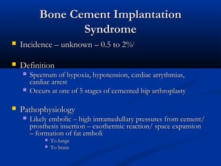 BBoonnee CCeemmeenntt IImmppllaannttaattiioonn 
SSyynnddrroommee 
 IInncciiddeennccee –– uunnkknnoowwnn –– 00..55 ttoo 22%%11 
 DDeeffiinniittiioonn 
 SSppeeccttrruumm ooff hhyyppooxxiiaa,, hhyyppootteennssiioonn,, ccaarrddiiaacc aarrrryytthhmmiiaass,, 
ccaarrddiiaacc aarrrreesstt 
 OOccccuurrss aatt oonnee ooff 55 ssttaaggeess ooff cceemmeenntteedd hhiipp aarrtthhrrooppllaassttyy 
 PPaatthhoopphhyyssiioollooggyy 
 LLiikkeellyy eemmbboolliicc –– hhiigghh iinnttrraammeedduullllaarryy pprreessssuurreess ffrroomm cceemmeenntt// 
pprroosstthheessiiss iinnsseerrttiioonn –– eexxootthheerrmmiicc rreeaaccttiioonn// ssppaaccee eexxppaannssiioonn 
–– ffoorrmmaattiioonn ooff ffaatt eemmbboollii 
 TToo lluunnggss 
 TToo bbrraaiinn 
 