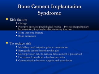 BBoonnee CCeemmeenntt IImmppllaannttaattiioonn 
SSyynnddrroommee 
 RRiisskk ffaaccttoorrss 
 OOlldd aaggee 
 PPoooorr pprree--ooppeerraattiivvee pphhyyssiioollooggiiccaall rreesseerrvvee –– PPrree--eexxiissttiinngg ppuullmmoonnaarryy 
hhyyppeerrtteennssiioonn// iimmppaaiirreedd ccaarrddiiooppuullmmoonnaarryy ffuunnccttiioonn 
 MMoorree tthhaann oonnee ffrraaccttuurree 
 BBoonnee mmeettaassttaasseess 
 TToo rreedduuccee rriisskk 
 MMeedduullllaarryy ccaannaall iirrrriiggaattiioonn pprriioorr ttoo cceemmeennttaattiioonn 
 RReettrrooggrraaddee cceemmeenntt iinnsseerrttiioonn wwiitthh gguunn 
 DDeeccoommpprreessssiioonn ttuubbee ttoo rreemmoovvee ffaatt aass cceemmeenntt iiss pprreessssuurriisseedd 
 UUnncceemmeenntteedd pprroosstthheessiiss –– bbuutt hhaass oowwnn rriisskkss 
 CCoommmmuunniiccaattiioonn bbeettwweeeenn ssuurrggeeoonn aanndd aannaaeesstthheettiisstt 
 