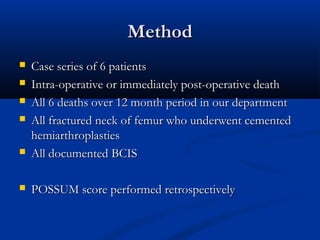 MMeetthhoodd 
 CCaassee sseerriieess ooff 66 ppaattiieennttss 
 IInnttrraa--ooppeerraattiivvee oorr iimmmmeeddiiaatteellyy ppoosstt--ooppeerraattiivvee ddeeaatthh 
 AAllll 66 ddeeaatthhss oovveerr 1122 mmoonntthh ppeerriioodd iinn oouurr ddeeppaarrttmmeenntt 
 AAllll ffrraaccttuurreedd nneecckk ooff ffeemmuurr wwhhoo uunnddeerrwweenntt cceemmeenntteedd 
hheemmiiaarrtthhrrooppllaassttiieess 
 AAllll ddooccuummeenntteedd BBCCIISS 
 PPOOSSSSUUMM ssccoorree ppeerrffoorrmmeedd rreettrroossppeeccttiivveellyy 
 