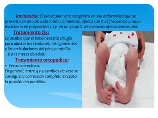 Incidencia: El pie equino varo congénito es una deformidad que se
presenta en uno de cada 1000 nacimientos, afecta con más frecuencia al sexo
masculino en proporción 2:1 y en un 30-40 % de los casos afecta ambos pies.
Tratamiento Qx:
Es posible que el bebé necesite cirugía
para ajustar los tendones, los ligamentos
y las articulaciones del pie y el tobillo.
-6 a 12 meses de edad.-
Tratamiento ortopedico:
● Yesos correctivos.
En general, entre 3 y 5 cambios de yeso se
consigue la corrección completa excepto
la posición en puntillas.
 