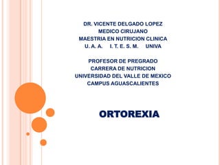 DR. VICENTE DELGADO LOPEZ
        MEDICO CIRUJANO
 MAESTRIA EN NUTRICION CLINICA
  U. A. A. I. T. E. S. M. UNIVA

    PROFESOR DE PREGRADO
     CARRERA DE NUTRICION
UNIVERSIDAD DEL VALLE DE MEXICO
    CAMPUS AGUASCALIENTES




       ORTOREXIA
 