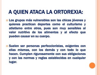 A QUIEN ATACA LA ORTOREXIA:
   Los grupos más vulnerables son las chicas jóvenes y
    quienes practican deportes como el culturismo y
    atletismo entre otros, pues son muy sensibles al
    valor nutritivo de los alimentos y al efecto que
    pueden causar en su cuerpo.

   Suelen ser personas perfeccionistas, exigentes con
    ellas mismas, con los demás y con todo lo que
    hacen. Cumplen rigurosamente con sus obligaciones
    y con las normas y reglas establecidas en cualquier
    lugar.
 