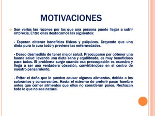 MOTIVACIONES
   Son varias las razones por las que una persona puede llegar a sufrir
    ortorexia. Entre ellas destacamos las siguientes:

    - Esperan obtener beneficios físicos y psíquicos. Creyendo que una
    dieta pura lo cura todo y previene las enfermedades.

    - Deseo desmedido de tener mejor salud. Preocuparse por obtener una
    buena salud llevando una dieta sana y equilibrada, es muy beneficioso
    para todos. El problema surge cuando esa preocupación es excesiva y
    llega a ser una verdadera obsesión, convirtiéndose en el centro de
    nuestro pensamiento.

    - Evitar el daño que le pueden causar algunos alimentos, debido a los
    colorantes y conservantes. Hasta el extremo de preferir pasar hambre
    antes que comer alimentos que ellos no consideran puros. Rechazan
    todo lo que no sea natural.
 